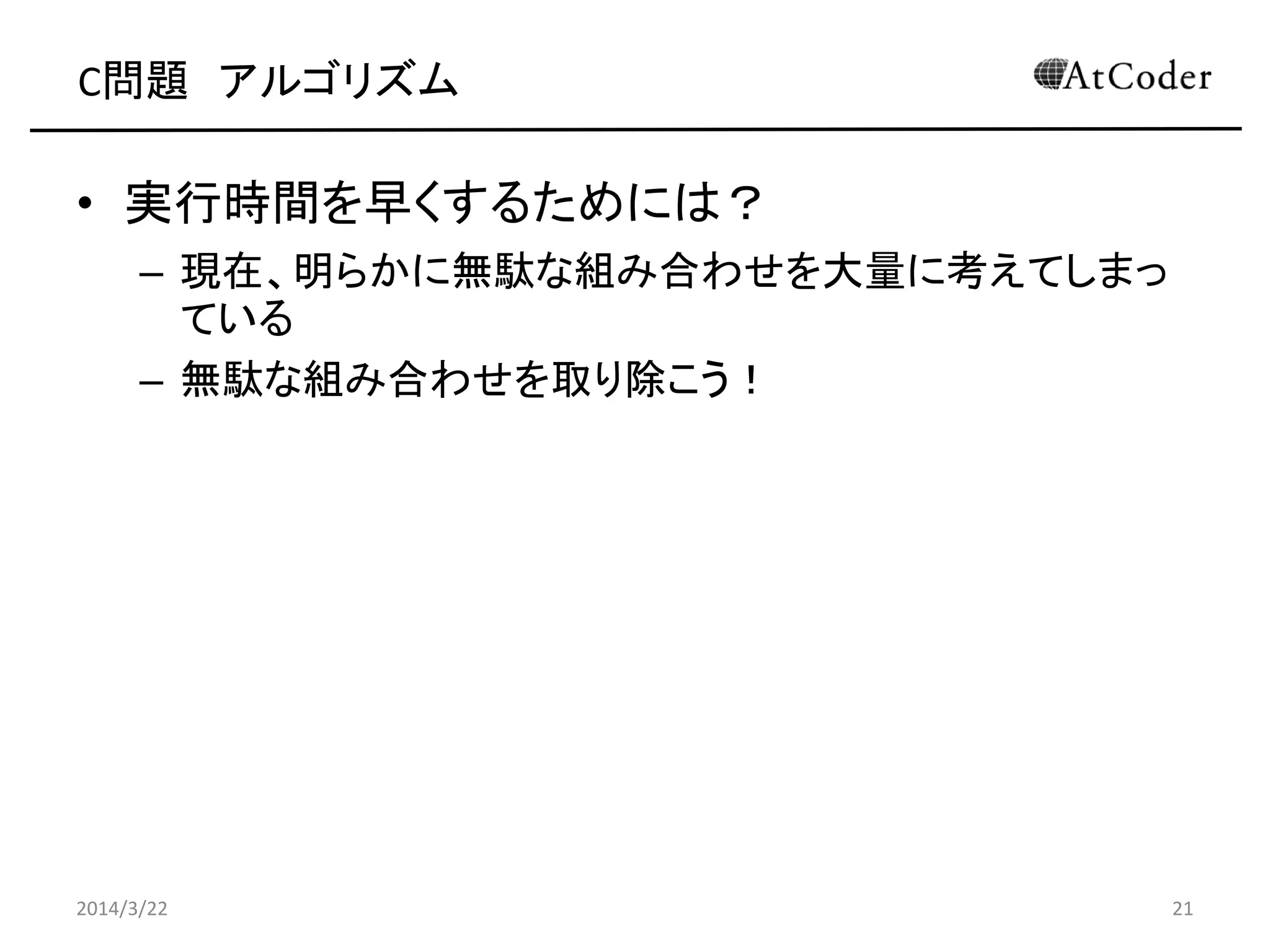 C問題 アルゴリズム
• 実行時間を早くするためには？
– 現在、明らかに無駄な組み合わせを大量に考えてしまっ
ている
– 無駄な組み合わせを取り除こう！
2014/3/22 21
 