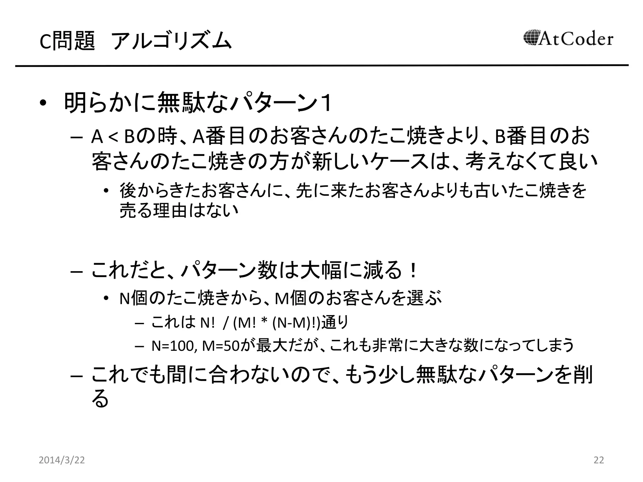 C問題 アルゴリズム
• 明らかに無駄なパターン１
– A < Bの時、A番目のお客さんのたこ焼きより、B番目のお
客さんのたこ焼きの方が新しいケースは、考えなくて良い
• 後からきたお客さんに、先に来たお客さんよりも古いたこ焼きを
売る理由はない
– これだと、パターン数は大幅に減る！
• N個のたこ焼きから、M個のお客さんを選ぶ
– これは N! / (M! * (N-M)!)通り
– N=100, M=50が最大だが、これも非常に大きな数になってしまう
– これでも間に合わないので、もう少し無駄なパターンを削
る
2014/3/22 22
 