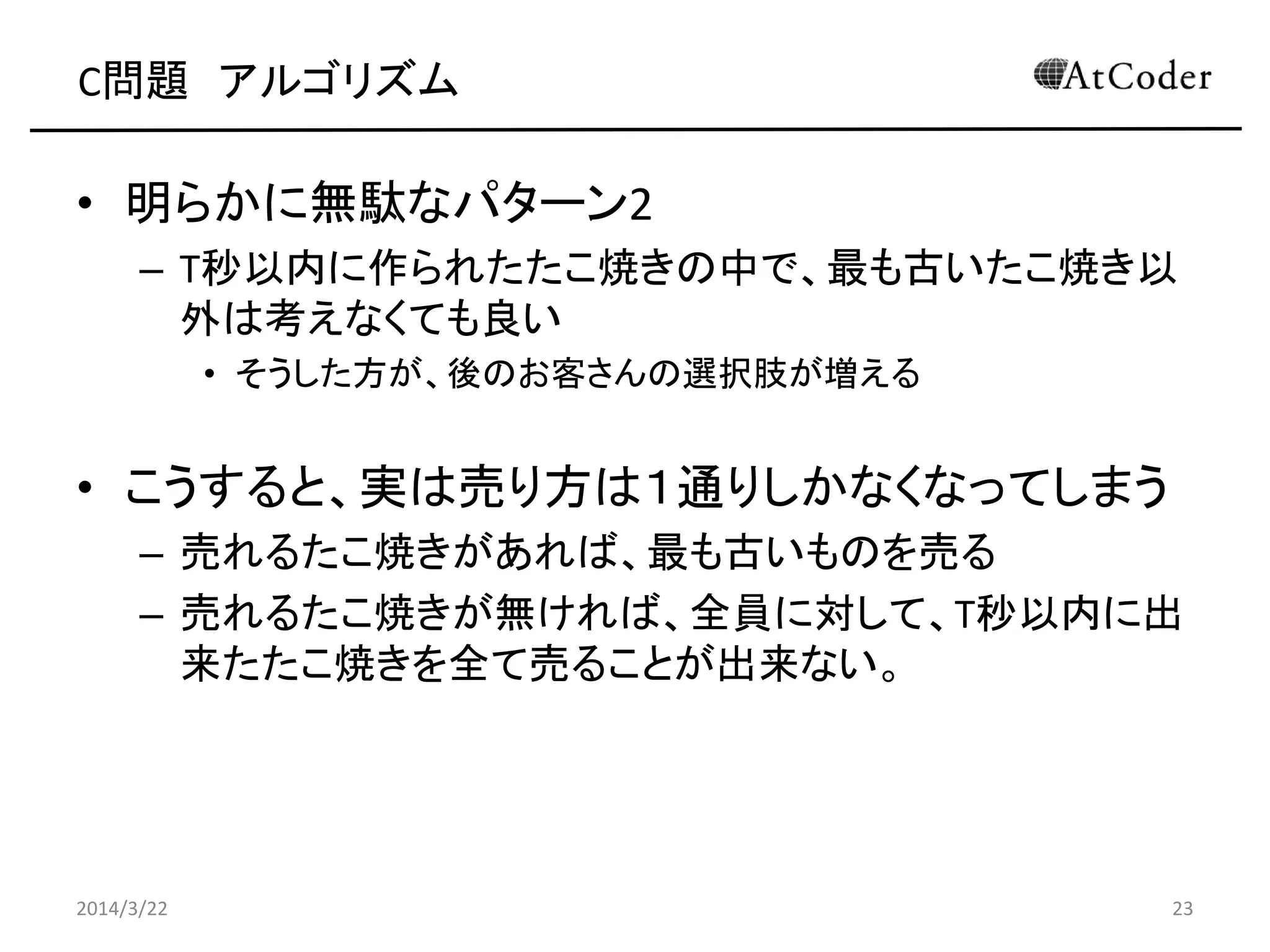 C問題 アルゴリズム
• 明らかに無駄なパターン2
– T秒以内に作られたたこ焼きの中で、最も古いたこ焼き以
外は考えなくても良い
• そうした方が、後のお客さんの選択肢が増える
• こうすると、実は売り方は１通りしかなくなってしまう
– 売れるたこ焼きがあれば、最も古いものを売る
– 売れるたこ焼きが無ければ、全員に対して、T秒以内に出
来たたこ焼きを全て売ることが出来ない。
2014/3/22 23
 