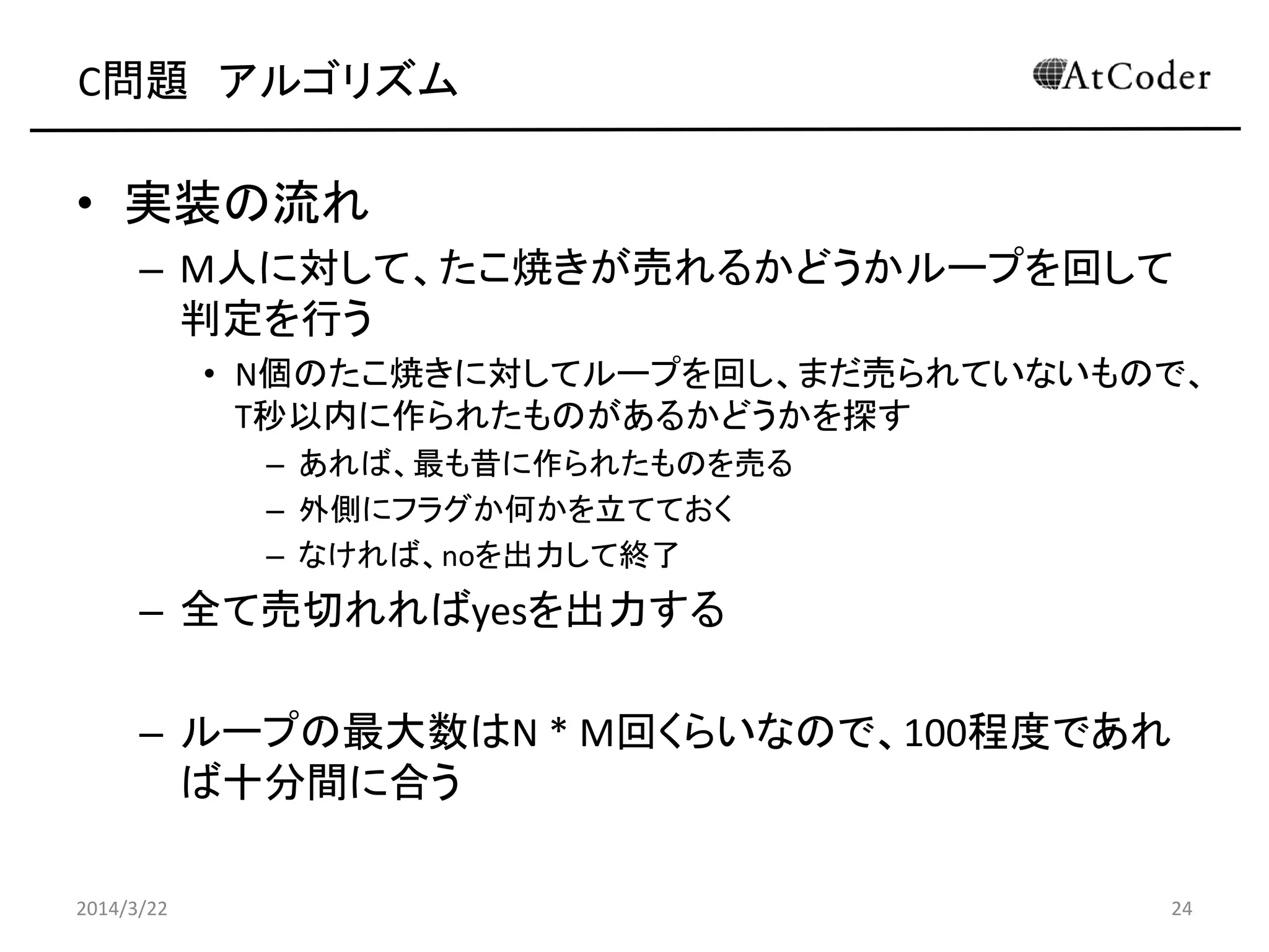 C問題 アルゴリズム
• 実装の流れ
– M人に対して、たこ焼きが売れるかどうかループを回して
判定を行う
• N個のたこ焼きに対してループを回し、まだ売られていないもので、
T秒以内に作られたものがあるかどうかを探す
– あれば、最も昔に作られたものを売る
– なければ、noを出力して終了
– 全て売切れればyesを出力する
– ループの最大数はN * M回くらいなので、100程度であれ
ば十分間に合う
2014/3/22 24
 