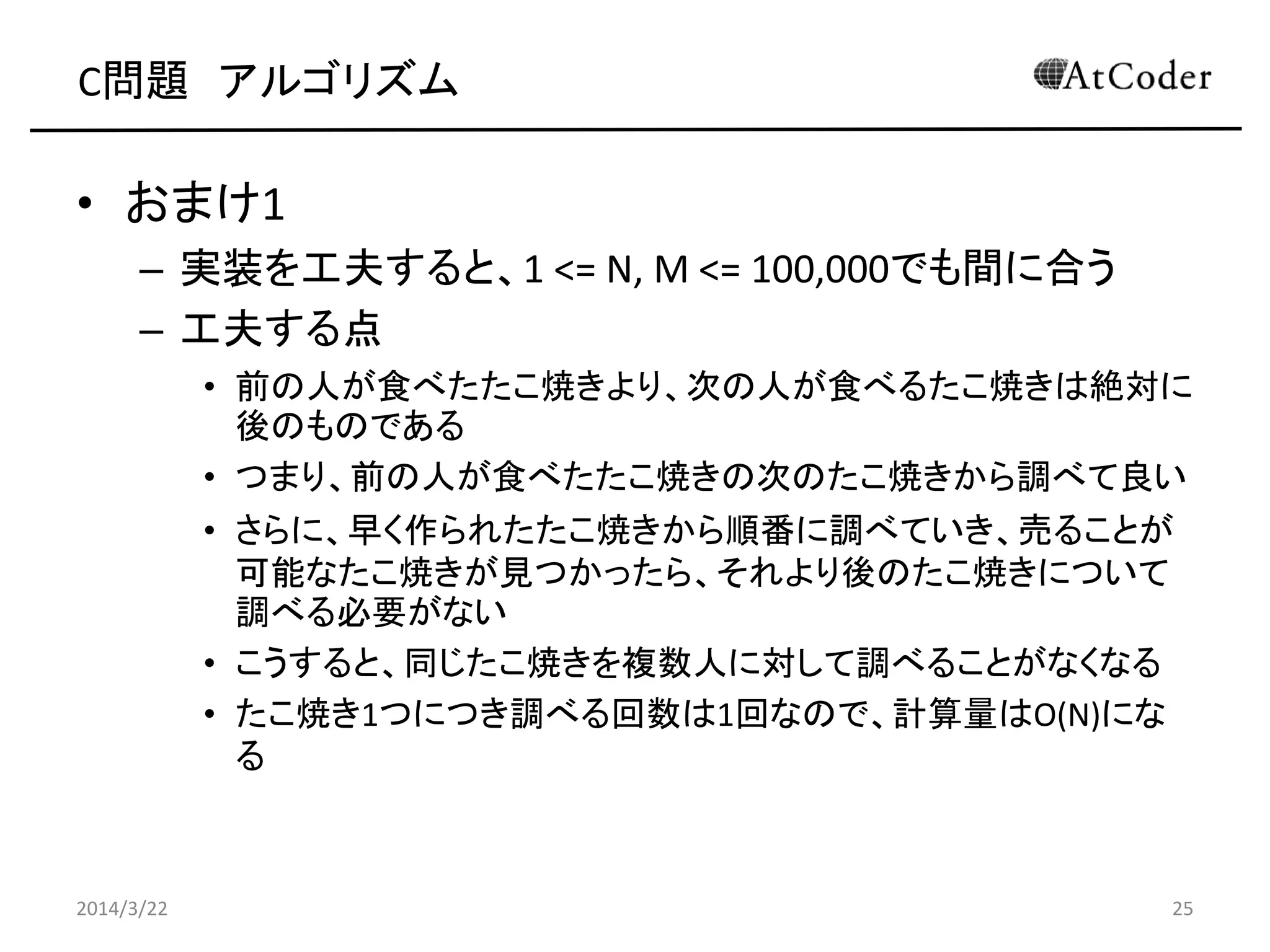C問題 アルゴリズム
• おまけ1
– 実装を工夫すると、1 <= N, M <= 100,000でも間に合う
– 工夫する点
• 前の人が食べたたこ焼きより、次の人が食べるたこ焼きは絶対に
後のものである
• つまり、前の人が食べたたこ焼きの次のたこ焼きから調べて良い
• さらに、早く作られたたこ焼きから順番に調べていき、売ることが
可能なたこ焼きが見つかったら、それより後のたこ焼きについて
調べる必要がない
• こうすると、同じたこ焼きを複数人に対して調べることがなくなる
• たこ焼き1つにつき調べる回数は1回なので、計算量はO(N)にな
る
2014/3/22 25
 