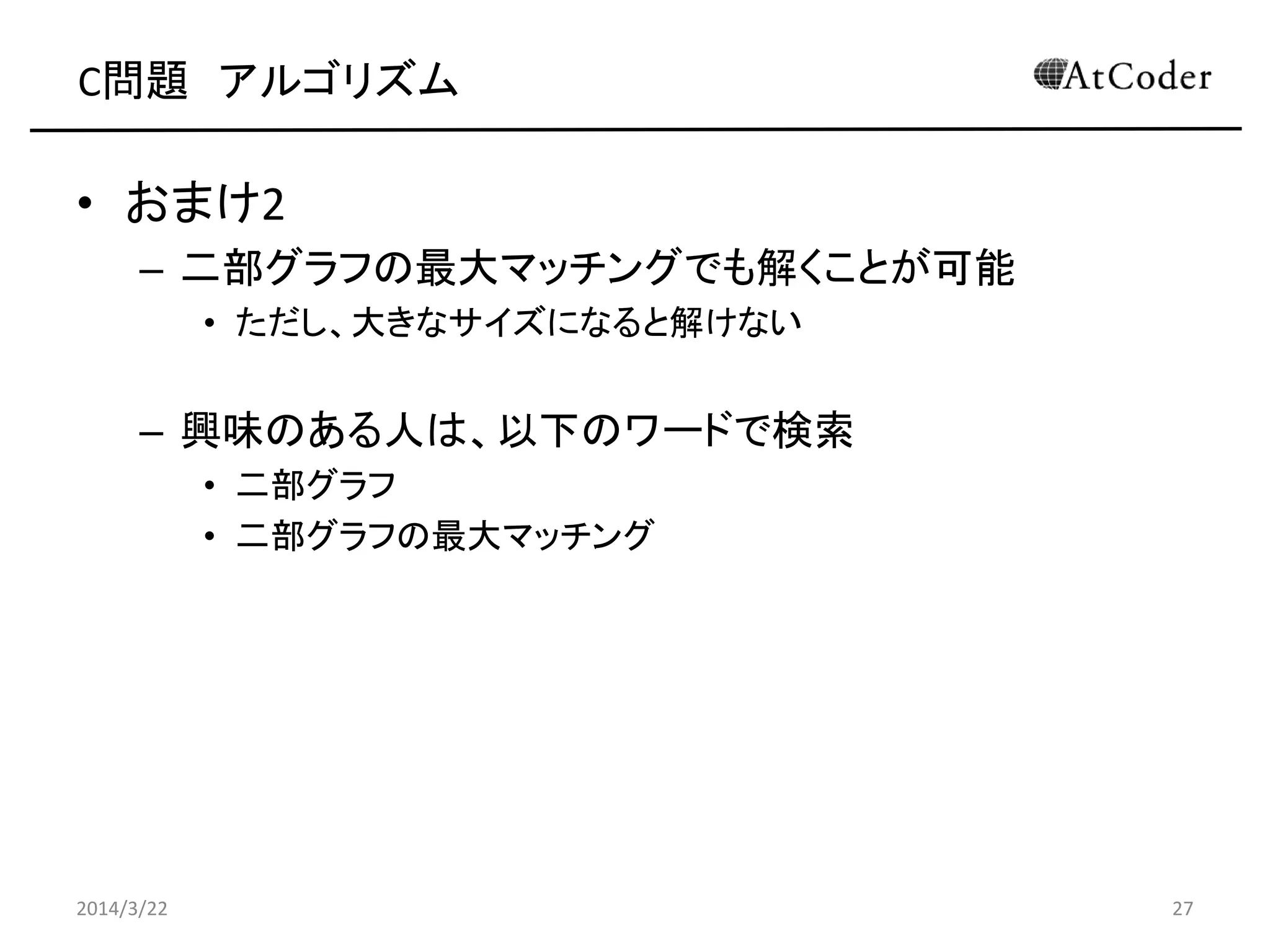 C問題 アルゴリズム
• おまけ2
– 二部グラフの最大マッチングでも解くことが可能
• ただし、大きなサイズになると解けない
– 興味のある人は、以下のワードで検索
• 二部グラフ
• 二部グラフの最大マッチング
2014/3/22 27
 