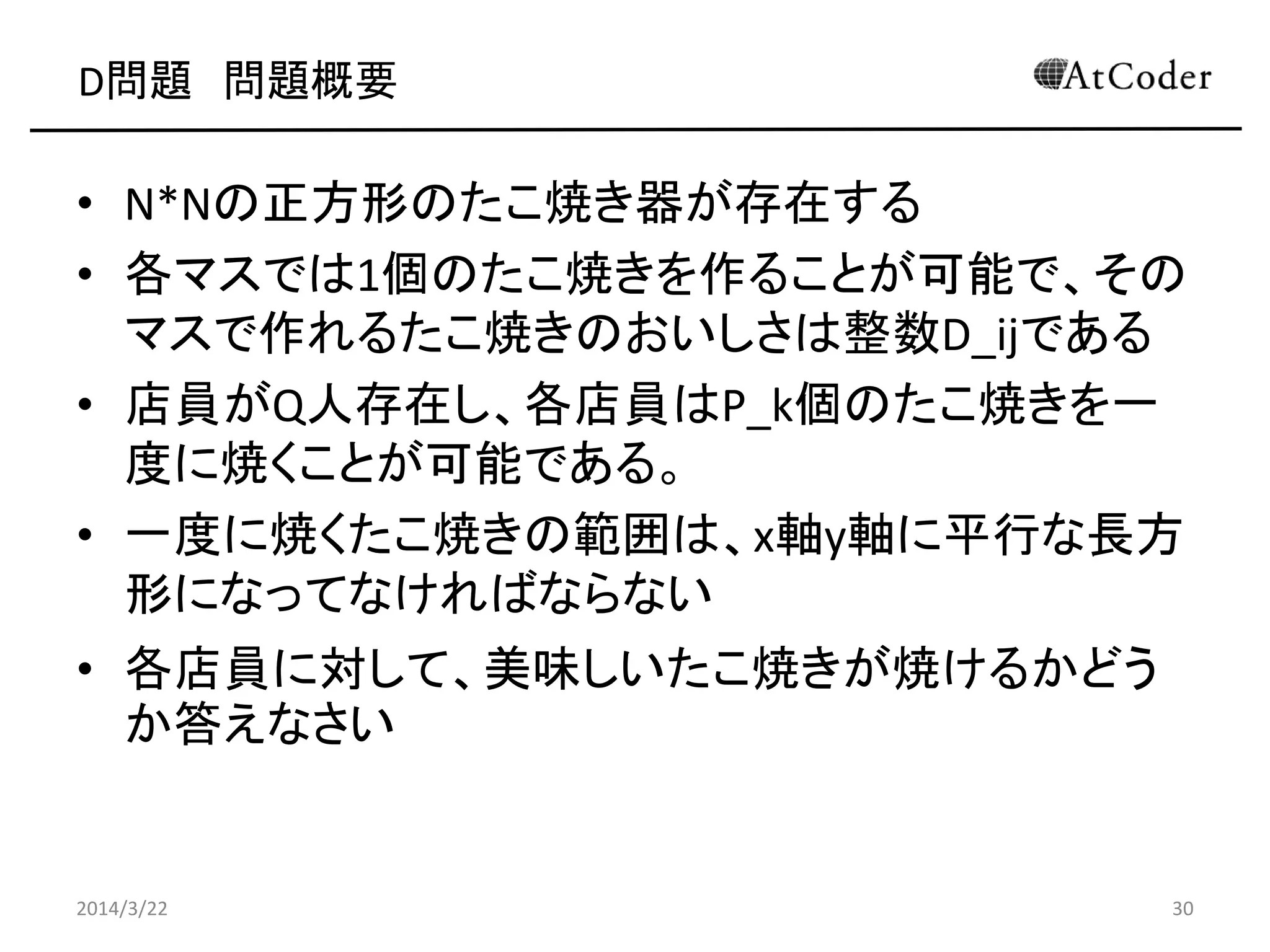 D問題 問題概要
• N*Nの正方形のたこ焼き器が存在する
• 各マスでは1個のたこ焼きを作ることが可能で、その
マスで作れるたこ焼きのおいしさは整数D_ijである
• 店員がQ人存在し、各店員はP_k個のたこ焼きを一
度に焼くことが可能である。
• 一度に焼くたこ焼きの範囲は、x軸y軸に平行な長方
形になってなければならない
• 各店員に対して、美味しいたこ焼きが焼けるかどう
か答えなさい
2014/3/22 30
 