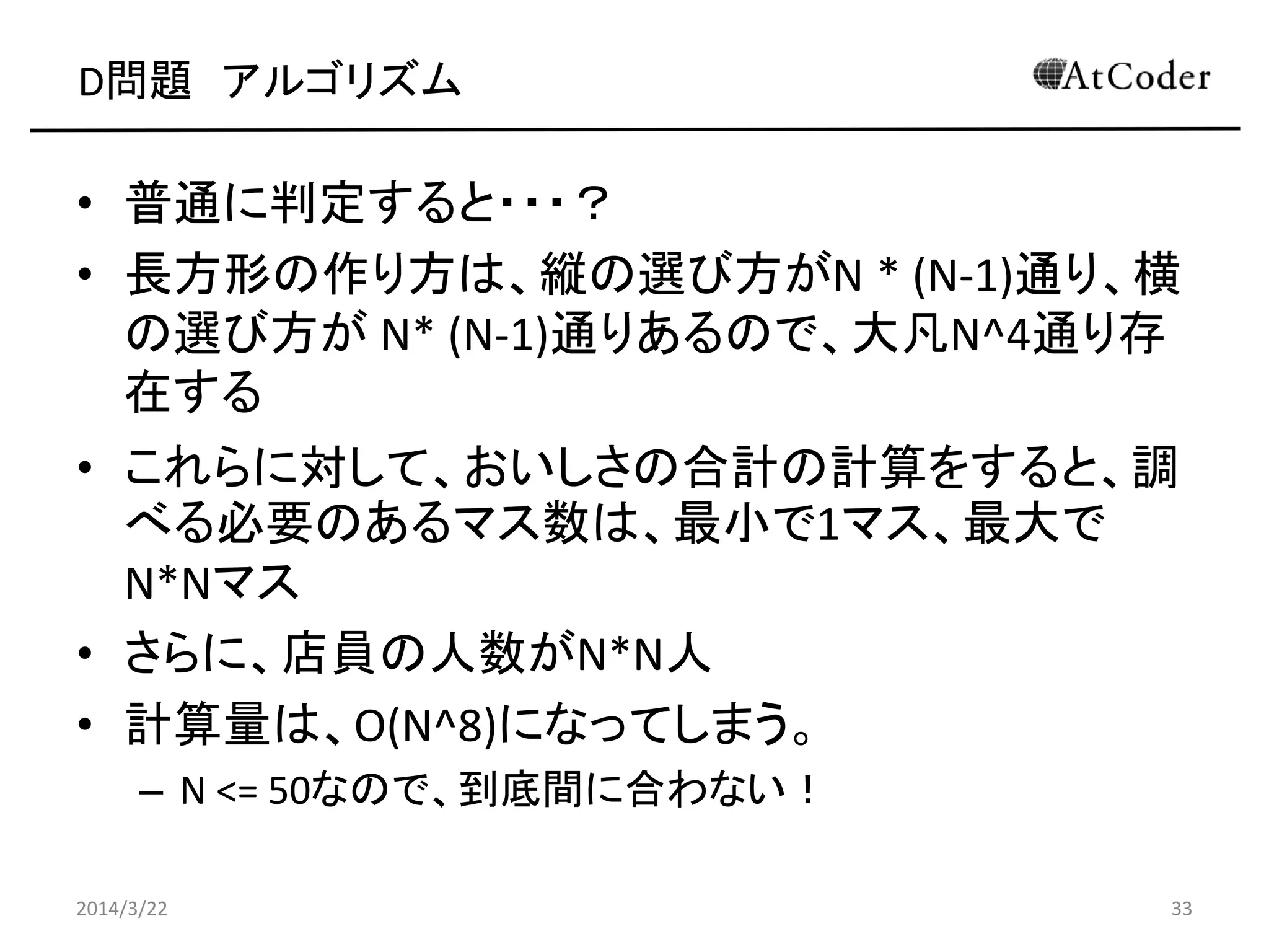 D問題 アルゴリズム
• 普通に判定すると・・・？
• 長方形の作り方は、縦の選び方がN * (N-1)通り、横
の選び方が N* (N-1)通りあるので、大凡N^4通り存
在する
• これらに対して、おいしさの合計の計算をすると、調
べる必要のあるマス数は、最小で1マス、最大で
N*Nマス
• さらに、店員の人数がN*N人
• 計算量は、O(N^8)になってしまう。
– N <= 50なので、到底間に合わない！
2014/3/22 33
 