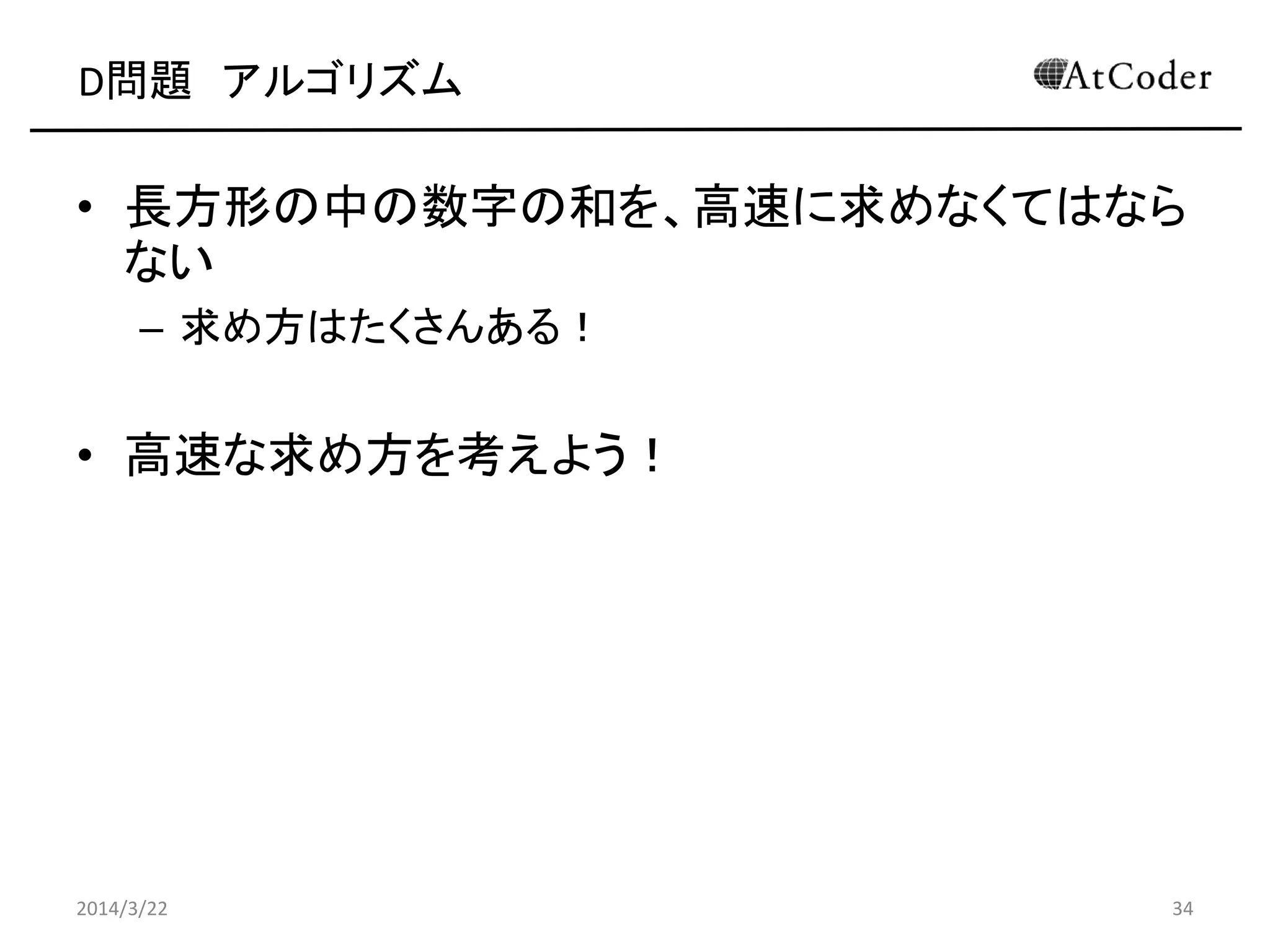 D問題 アルゴリズム
• 長方形の中の数字の和を、高速に求めなくてはなら
ない
– 求め方はたくさんある！
• 高速な求め方を考えよう！
2014/3/22 34
 