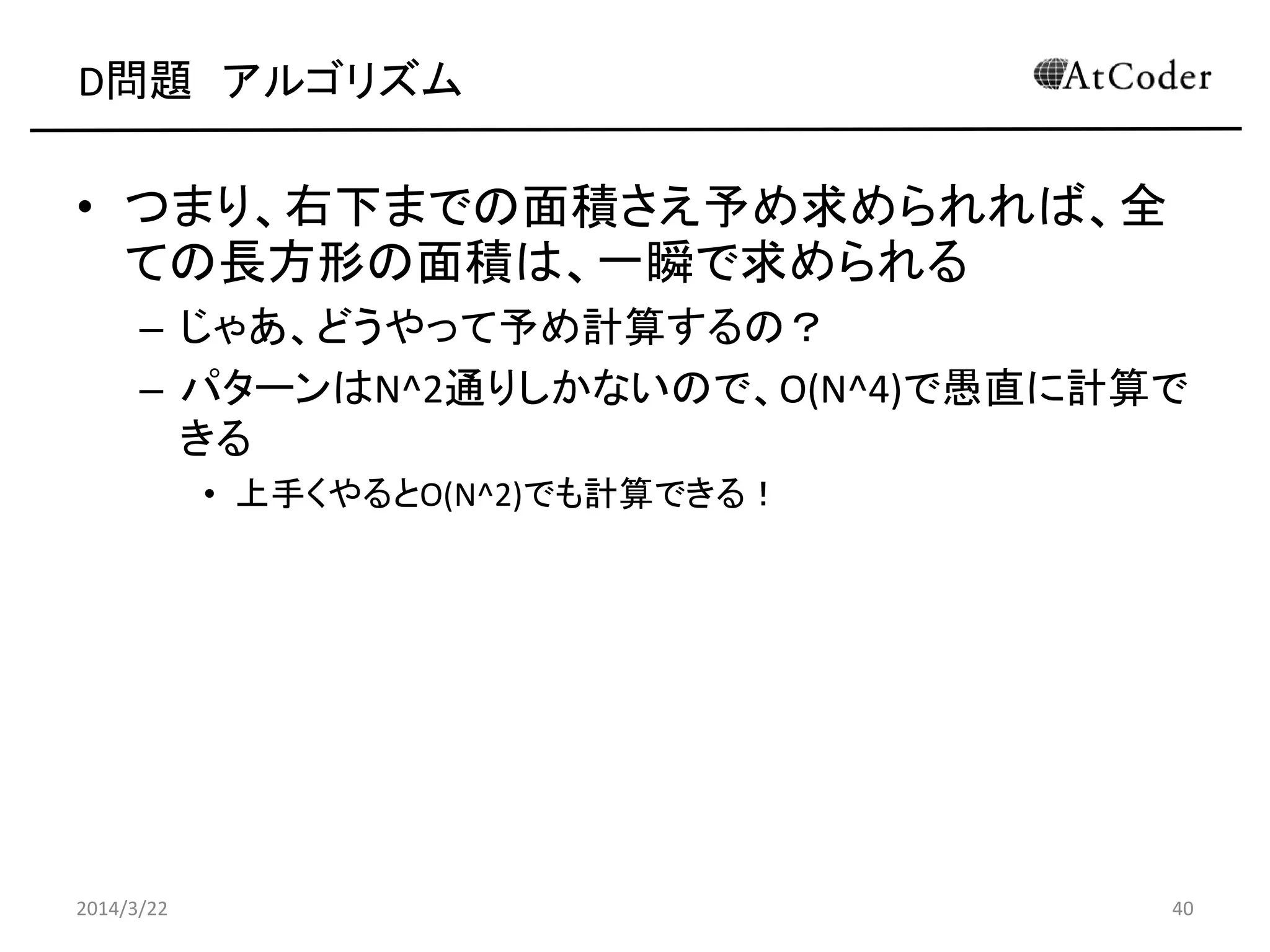 D問題 アルゴリズム
• つまり、右下までの面積さえ予め求められれば、全
ての長方形の面積は、一瞬で求められる
– じゃあ、どうやって予め計算するの？
– パターンはN^2通りしかないので、O(N^4)で愚直に計算で
きる
• 上手くやるとO(N^2)でも計算できる！
2014/3/22 40
 