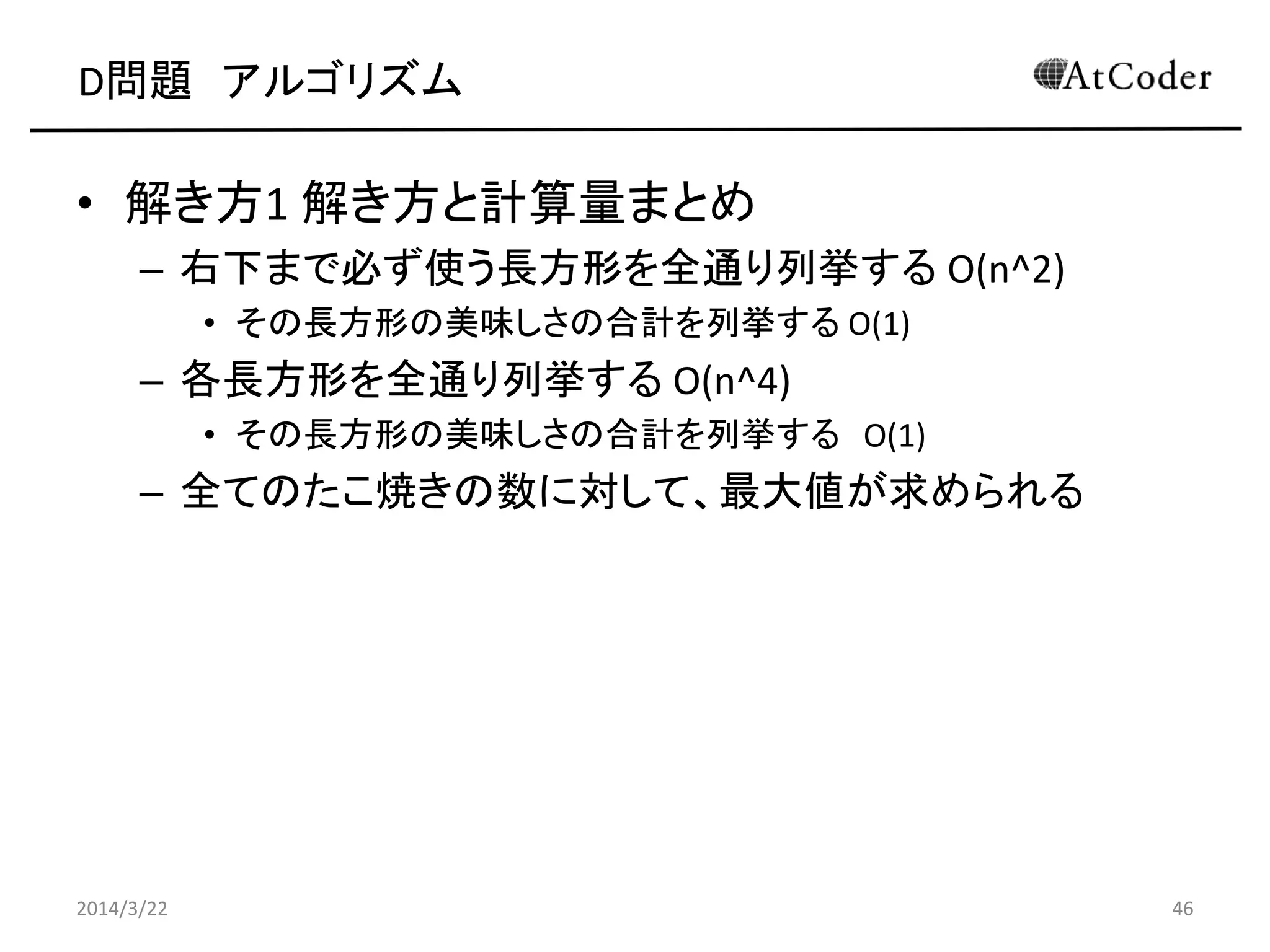 D問題 アルゴリズム
• 解き方1 解き方と計算量まとめ
– 右下まで必ず使う長方形を全通り列挙する O(n^2)
• その長方形の美味しさの合計を列挙する O(1)
– 各長方形を全通り列挙する O(n^4)
• その長方形の美味しさの合計を列挙する O(1)
– 全てのたこ焼きの数に対して、最大値が求められる
2014/3/22 46
 