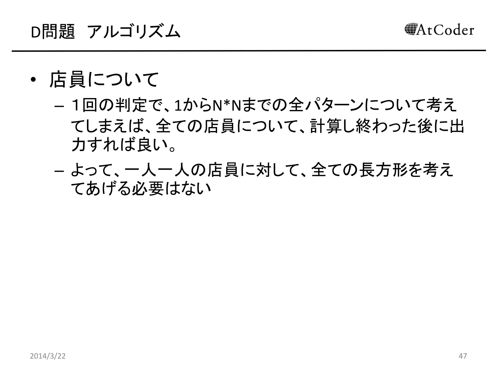 D問題 アルゴリズム
• 店員について
– １回の判定で、1からN*Nまでの全パターンについて考え
てしまえば、全ての店員について、計算し終わった後に出
力すれば良い。
– よって、一人一人の店員に対して、全ての長方形を考え
てあげる必要はない
2014/3/22 47
 