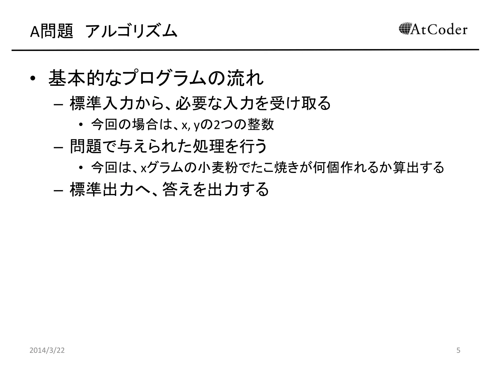 A問題 アルゴリズム
• 基本的なプログラムの流れ
– 標準入力から、必要な入力を受け取る
• 今回の場合は、x, yの2つの整数
– 問題で与えられた処理を行う
• 今回は、yグラムの小麦粉でたこ焼きが何個作れるか算出する
– 標準出力へ、答えを出力する
2014/3/22 5
 