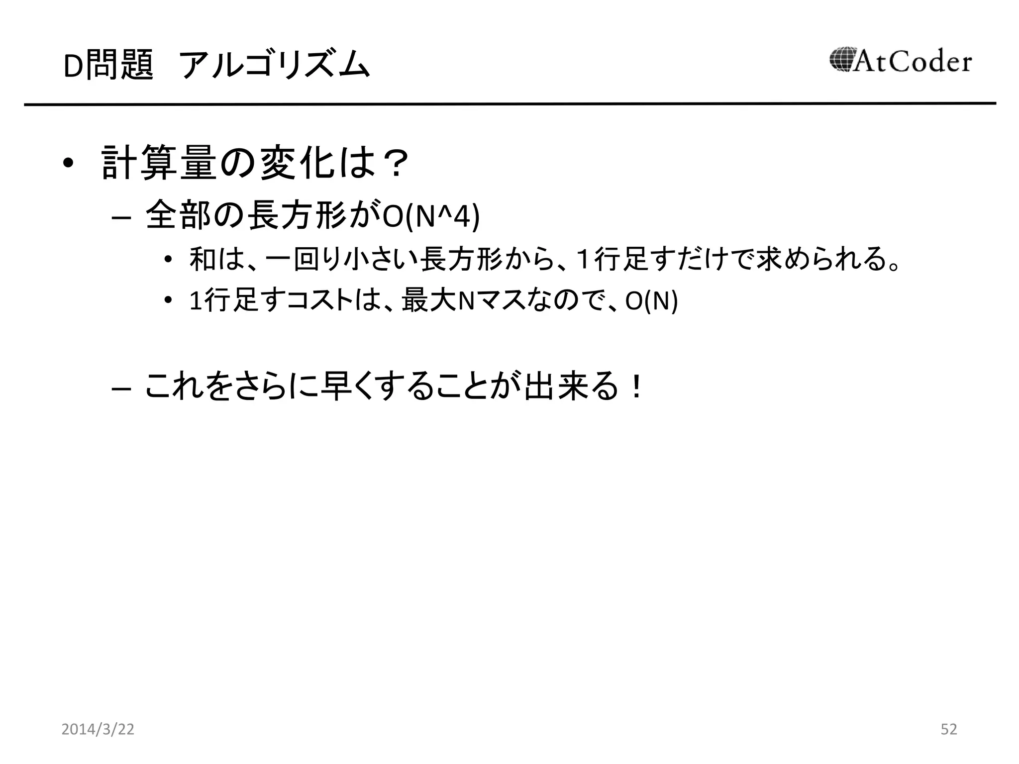 D問題 アルゴリズム
• 計算量の変化は？
– 全部の長方形がO(N^4)
• 和は、一回り小さい長方形から、１行足すだけで求められる。
• 1行足すコストは、最大Nマスなので、O(N)
– これをさらに早くすることが出来る！
2014/3/22 52
 