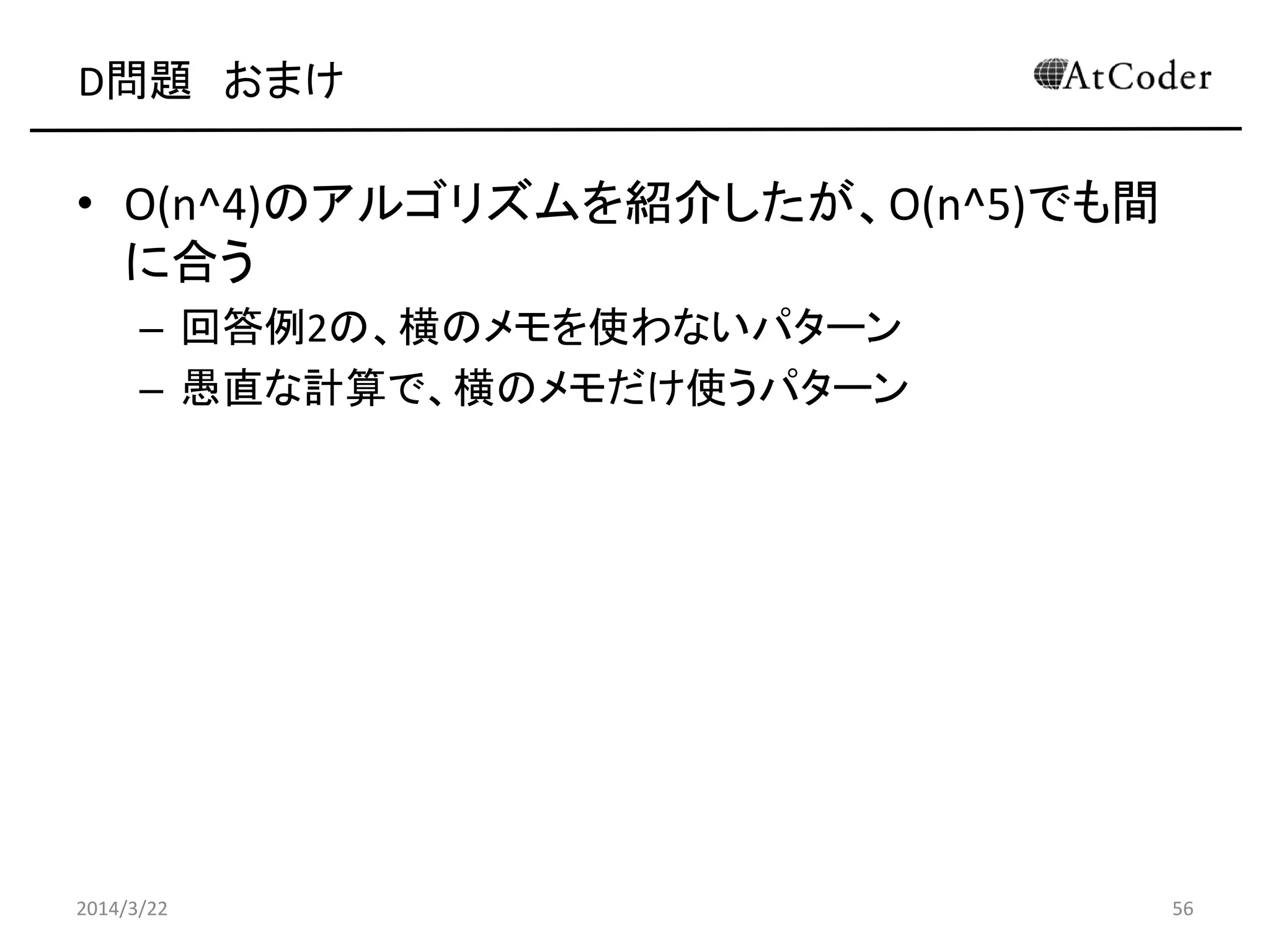 D問題 おまけ
• O(n^4)のアルゴリズムを紹介したが、O(n^5)でも間
に合う
– 回答例2の、横のメモを使わないパターン
– 愚直な計算で、横のメモだけ使うパターン
2014/3/22 56
 