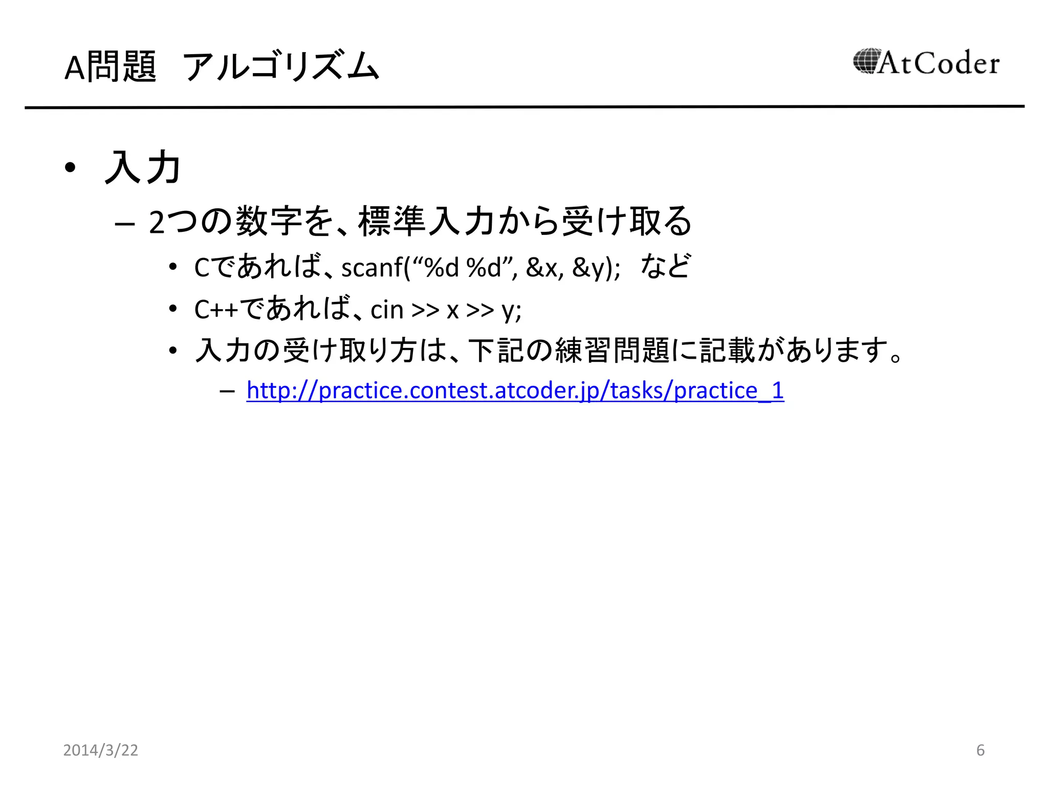 A問題 アルゴリズム
• 入力
– 2つの数字を、標準入力から受け取る
• Cであれば、scanf(“%d %d”, &x, &y); など
• C++であれば、cin >> x >> y;
• 入力の受け取り方は、下記の練習問題に記載があります。
– http://practice.contest.atcoder.jp/tasks/practice_1
2014/3/22 6
 