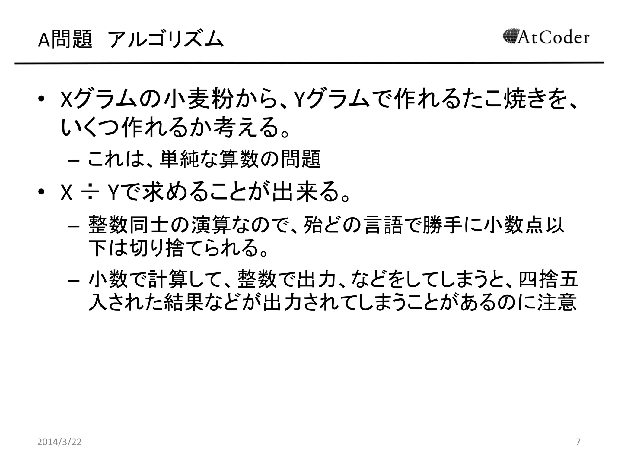 A問題 アルゴリズム
• Yグラムの小麦粉から、Xグラムで作れるたこ焼きを、
いくつ作れるか考える。
– これは、単純な算数の問題
• Y ÷ Xで求めることが出来る。
– 整数同士の演算なので、殆どの言語で勝手に小数点以
下は切り捨てられる。
– 小数で計算して、整数で出力、などをしてしまうと、四捨五
入された結果などが出力されてしまうことがあるのに注意
2014/3/22 7
 