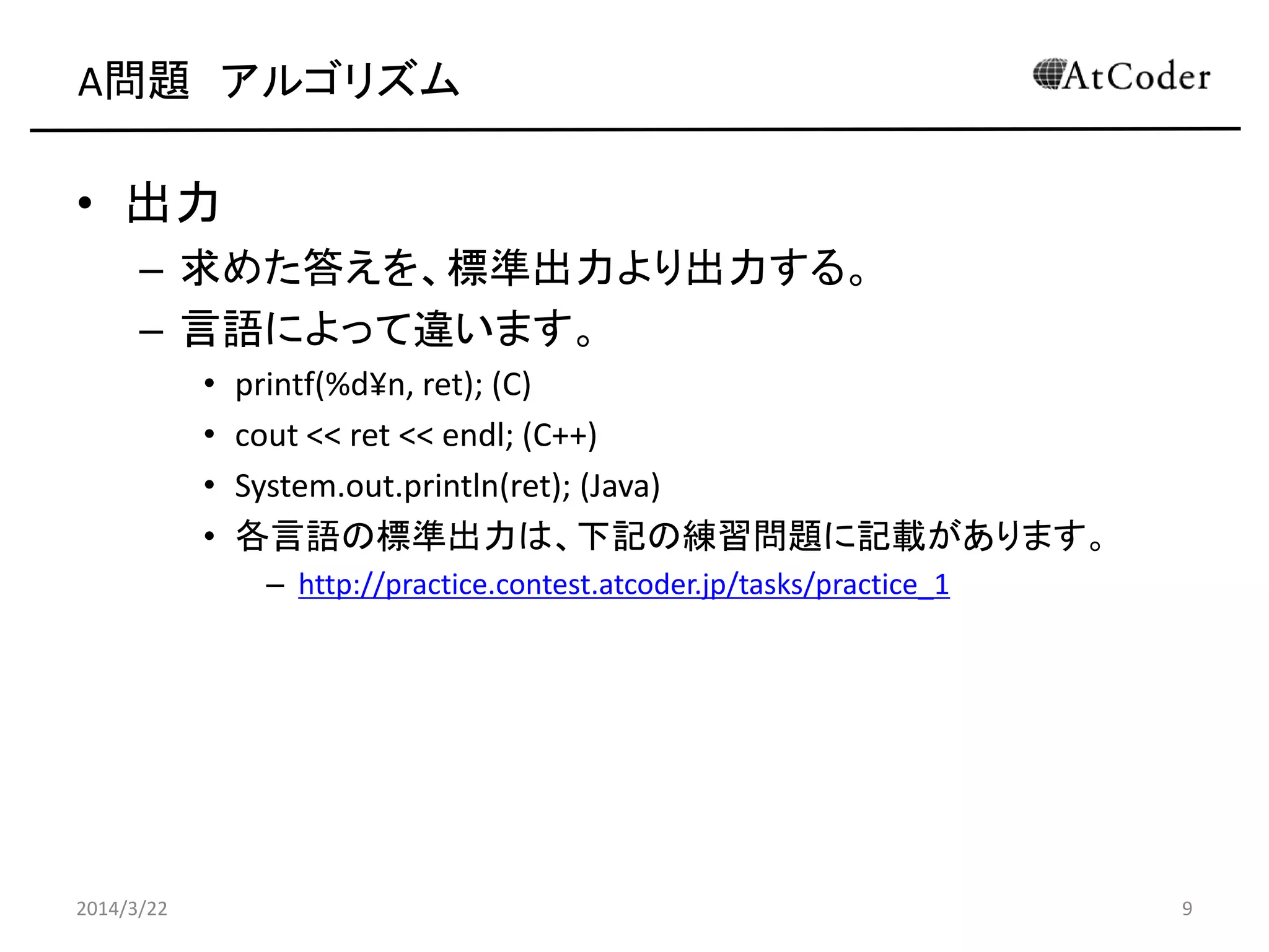 A問題 アルゴリズム
• 出力
– 求めた答えを、標準出力より出力する。
– 言語によって違います。
• printf(%d¥n, ret); (C)
• cout << ret << endl; (C++)
• System.out.println(ret); (Java)
• 各言語の標準出力は、下記の練習問題に記載があります。
– http://practice.contest.atcoder.jp/tasks/practice_1
2014/3/22 9
 
