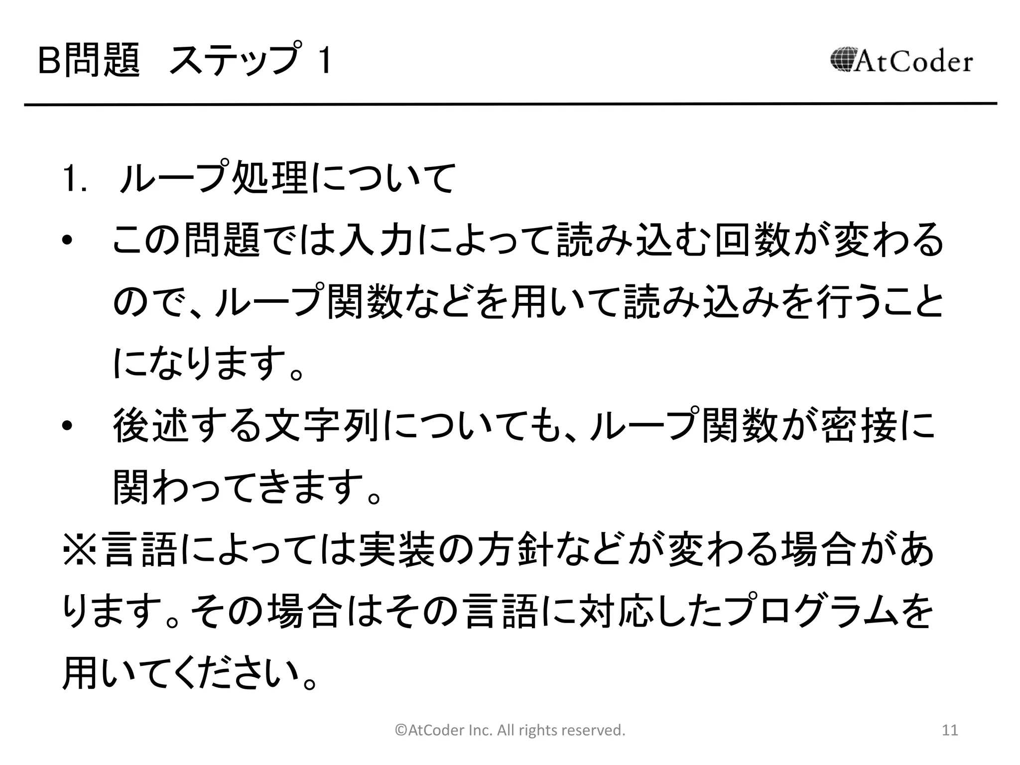 ©AtCoder Inc. All rights reserved. 11
B問題 ステップ 1
1. ループ処理について
• この問題では入力によって読み込む回数が変わる
ので、ループ関数などを用いて読み込みを行うこと
になります。
• 後述する文字列についても、ループ関数が密接に
関わってきます。
※言語によっては実装の方針などが変わる場合があ
ります。その場合はその言語に対応したプログラムを
用いてください。
 