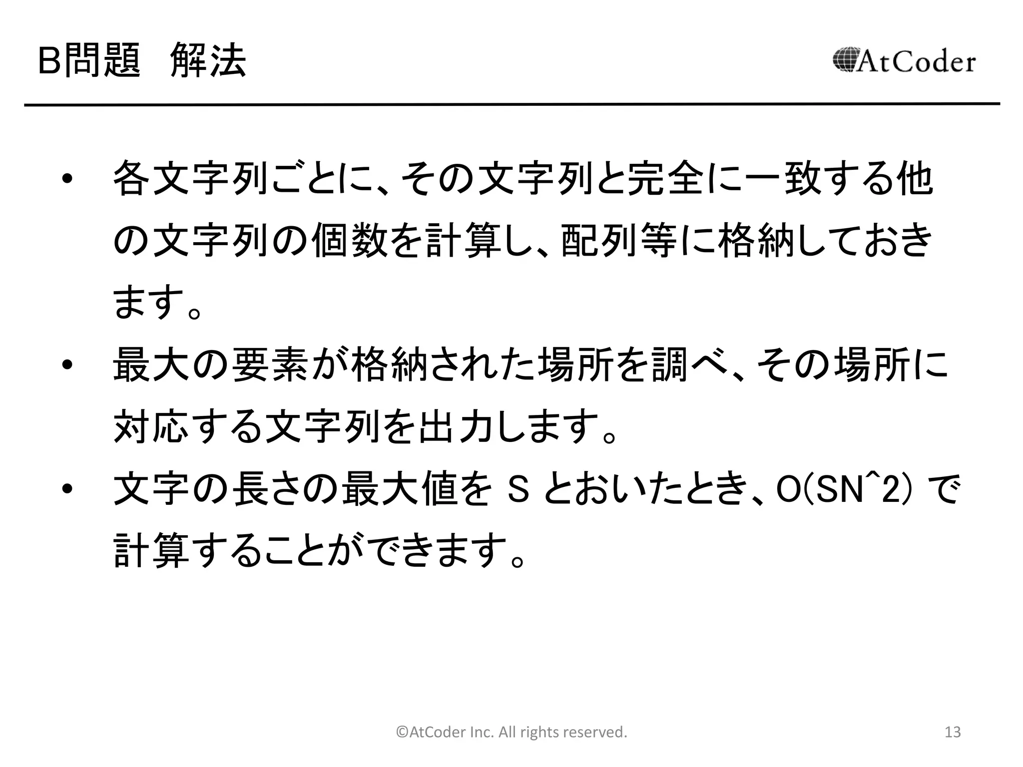 ©AtCoder Inc. All rights reserved. 13
B問題 解法
• まず、N個の文字列を、配列に格納します。
• 各文字列ごとに、その文字列と完全に一致する他
の文字列の個数を計算し、配列等に格納
• 要するに、２重ループで計算をする
• １つめのループは、最初に選ぶ文字列
• ２つ目のループは、その文字列と一致する文
字列がいくつあるか調べるために、各文字列
を参照するもの ↓Javaだとダメ！
• if(st[i] == st[j]) count[i]++みたいにする
 