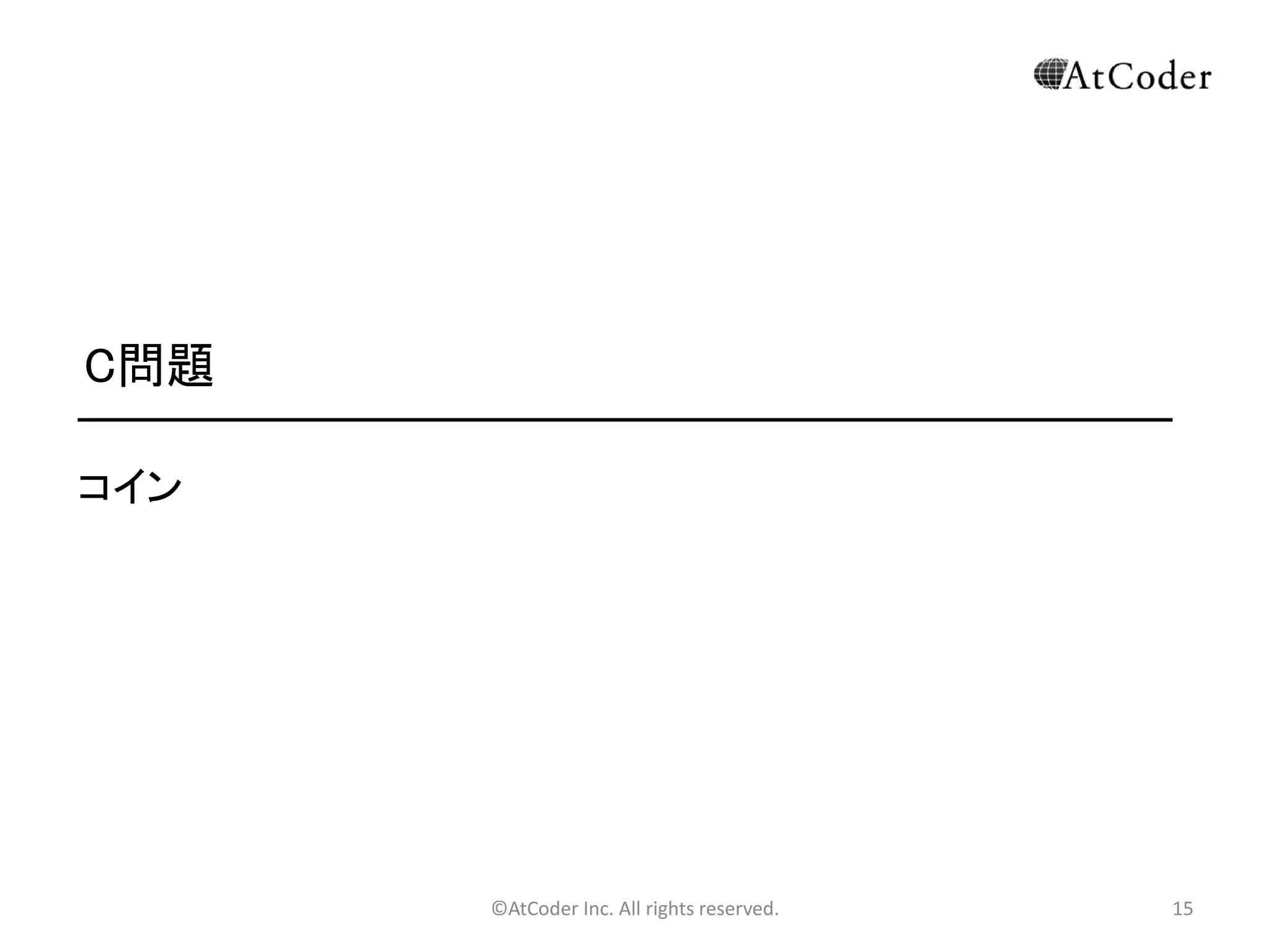 ©AtCoder Inc. All rights reserved. 15
B問題 補足
• 言語によっては、文字列を比較したつもりでも、実
際は文字列のポインタ同士の比較になってしまう場
合などがあります。注意しましょう。
• 特にJavaなどの時に注意！
• 別解として、文字列同士の比較の代わりにハッシュ
関数同士の比較を用いた解法もあります。ただしこ
の場合はハッシュの衝突に注意する必要がありま
す。 （Hash(“abc”) -> 12648917 みたいな。）
 