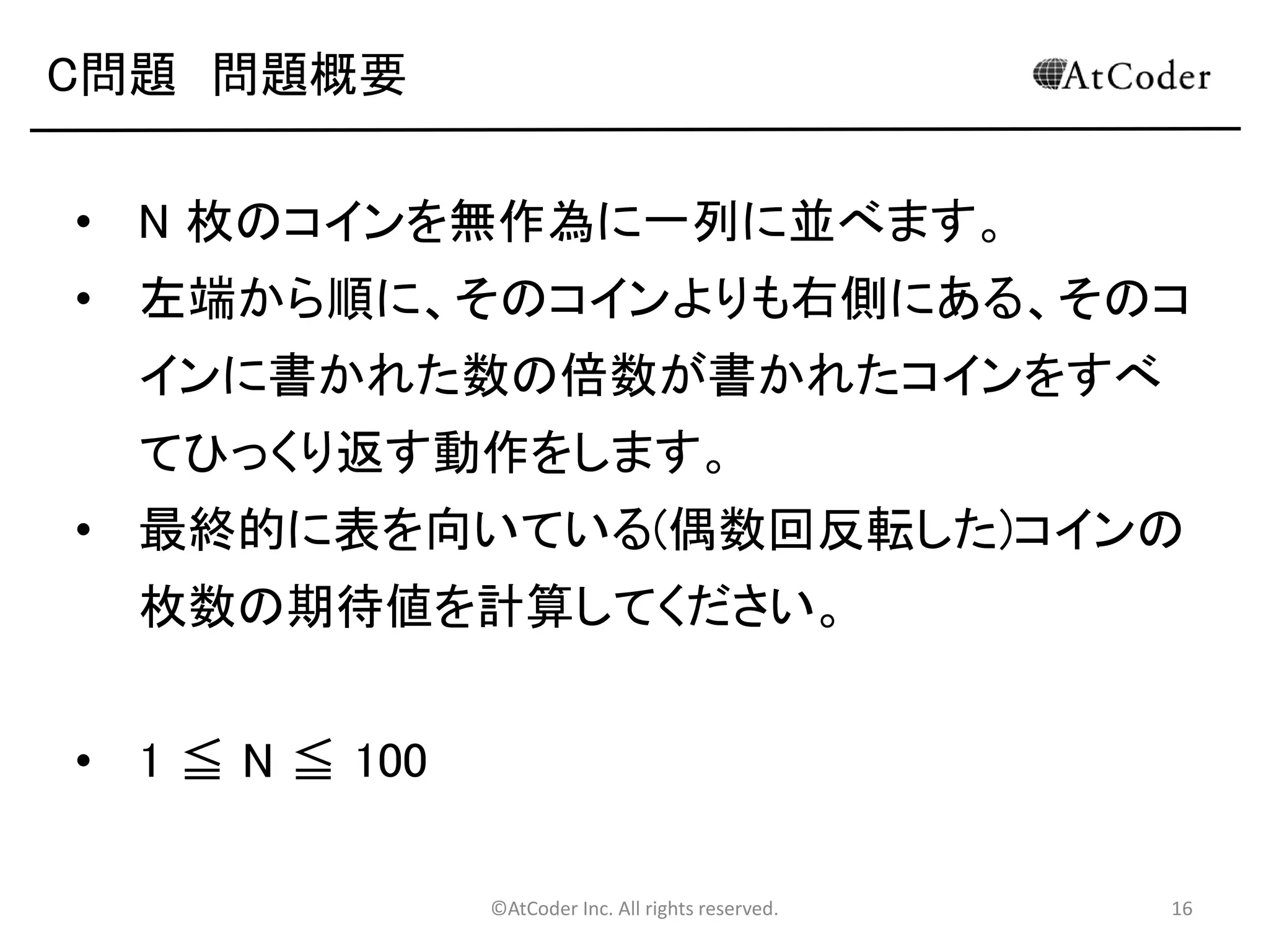 ©AtCoder Inc. All rights reserved. 16
B問題 補足
• 計算量を削減する方法（おまけ 解るひとだけ）
• 適当なデータ構造を使って上手い事計算する！
• C++のSTLにあるmapや、他の言語の
TreeMap, HashMap, Dictionaryなどのデータ
構造を使ってあげると高速に計算可能
• LL系の言語の連想配列でももちろんＯＫ
• Map[st[i]]++;みたいにカウントした後に、
foreachで値を取り出す、みたいなことをする。
 