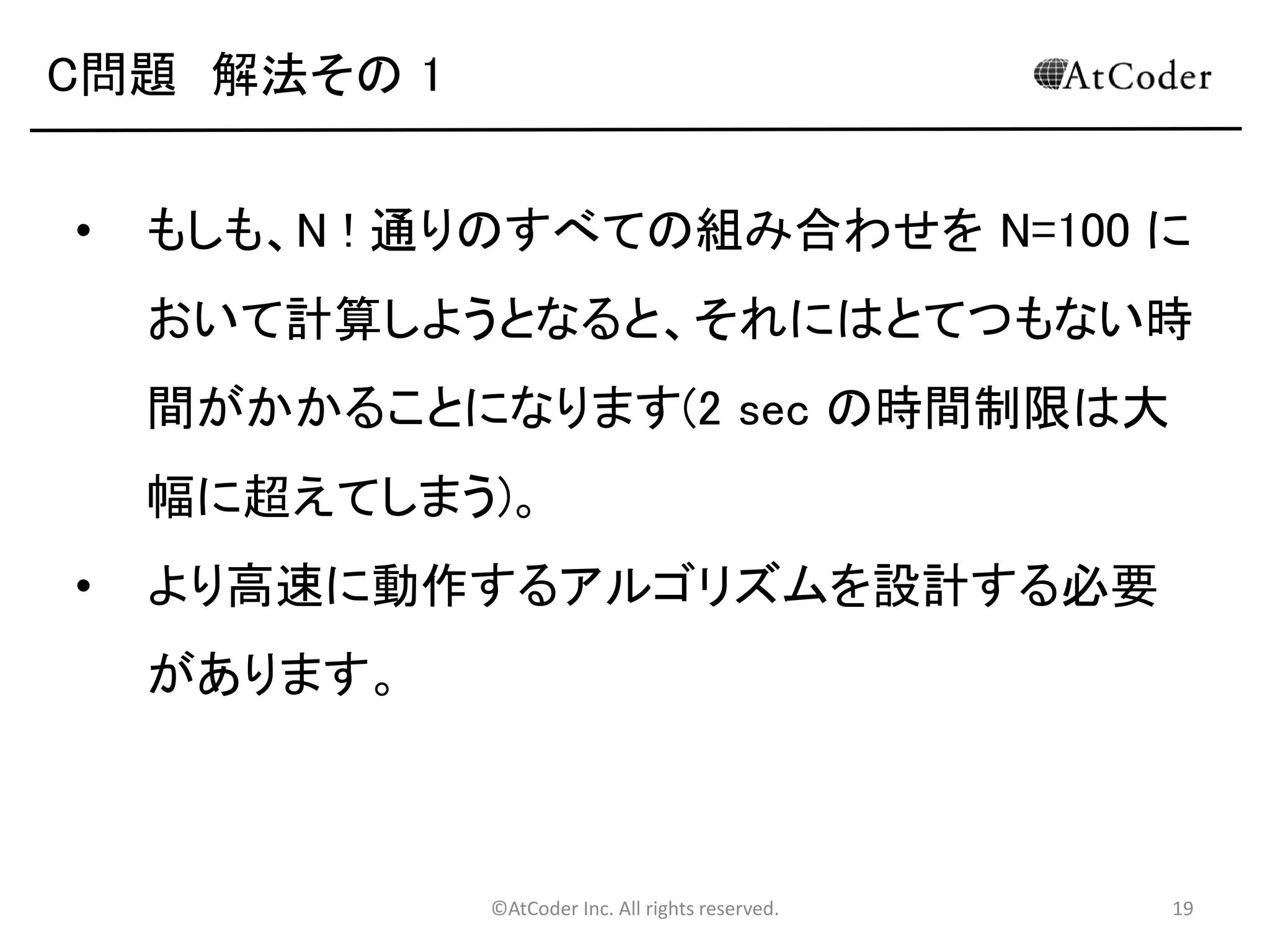 ©AtCoder Inc. All rights reserved. 19
C問題 浮動小数点について
• この問題では浮動小数点が出てきます。
• 文字列同様、浮動小数点の扱いにも慣れておきま
しょう。
• 整数型と浮動小数点型間の移行などの際には注
意してください。
 