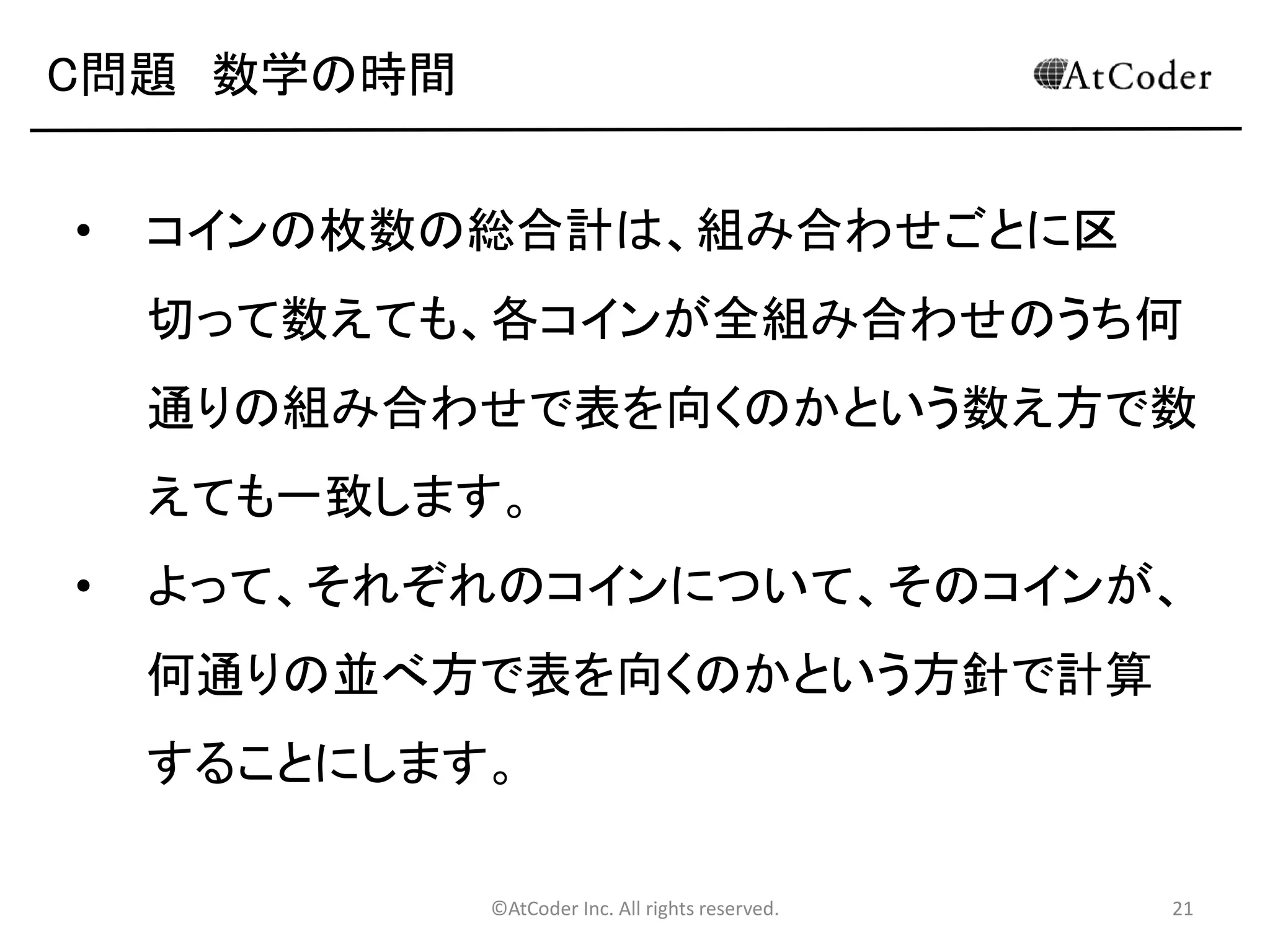 ©AtCoder Inc. All rights reserved. 21
C問題 解法その 1
• N ! 通りのすべての組み合わせを作り、実際に実験
してみようと考えます。
• N ≦ 8 であれば、計算量が O(N!) でも大丈夫なこ
とが多いです（今回も、この方針で 99 点を得ること
ができます）。
• 残り 1 点を得るには N ≦ 100 の制約に対処する
必要があります。
 