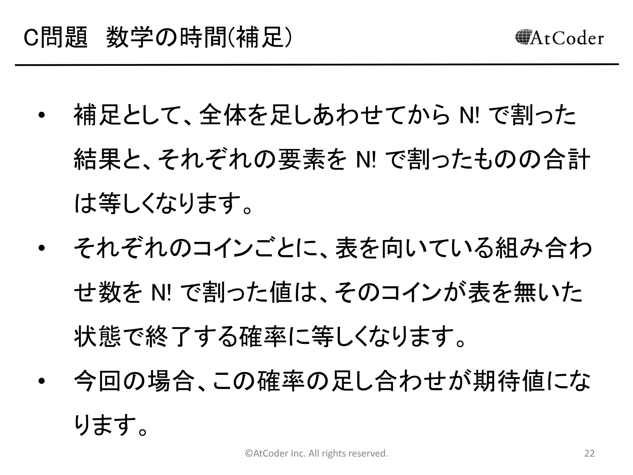 ©AtCoder Inc. All rights reserved. 22
C問題 解法その 1
• もしも、N ! 通りのすべての組み合わせを N=100 に
おいて計算しようとなると、それにはとてつもない時
間がかかることになります(2 sec の時間制限は大
幅に超えてしまう)。
• より高速に動作するアルゴリズムを設計する必要
があります。
 