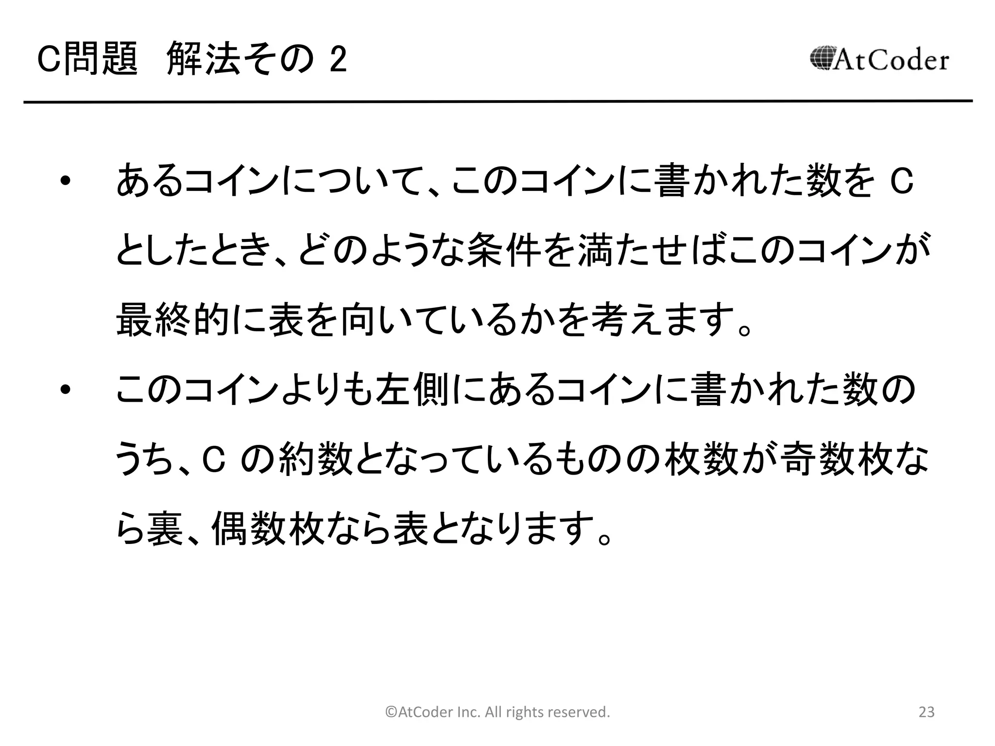 ©AtCoder Inc. All rights reserved. 23
C問題 数学の時間
• 期待値の性質を用いることで高速に解くためのア
プローチが得られます。
• 求める期待値は、すべての組み合わせのうちそれ
ぞれにおいて表を向いているコインの枚数の総合
計を N! で割ったものとして計算できます。
• コインの枚数の総合計について考えます。
 