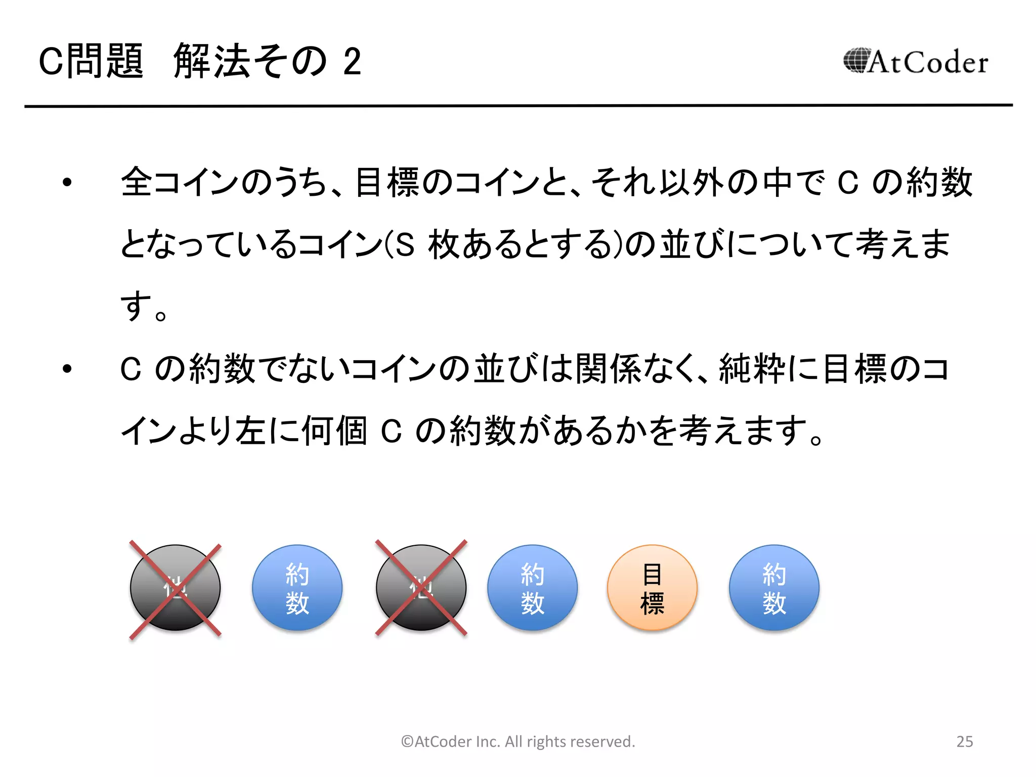 ©AtCoder Inc. All rights reserved. 25
C問題 数学の時間(補足)
• 補足として、全体を足しあわせてから N! で割った
結果と、それぞれの要素を N! で割ったものの合計
は等しくなります。
• それぞれのコインごとに、表を向いている組み合わ
せ数を N! で割った値は、そのコインが表を向いた
状態で終了する確率に等しくなります。
• 今回の場合、この確率の足し合わせが期待値にな
ります。
 