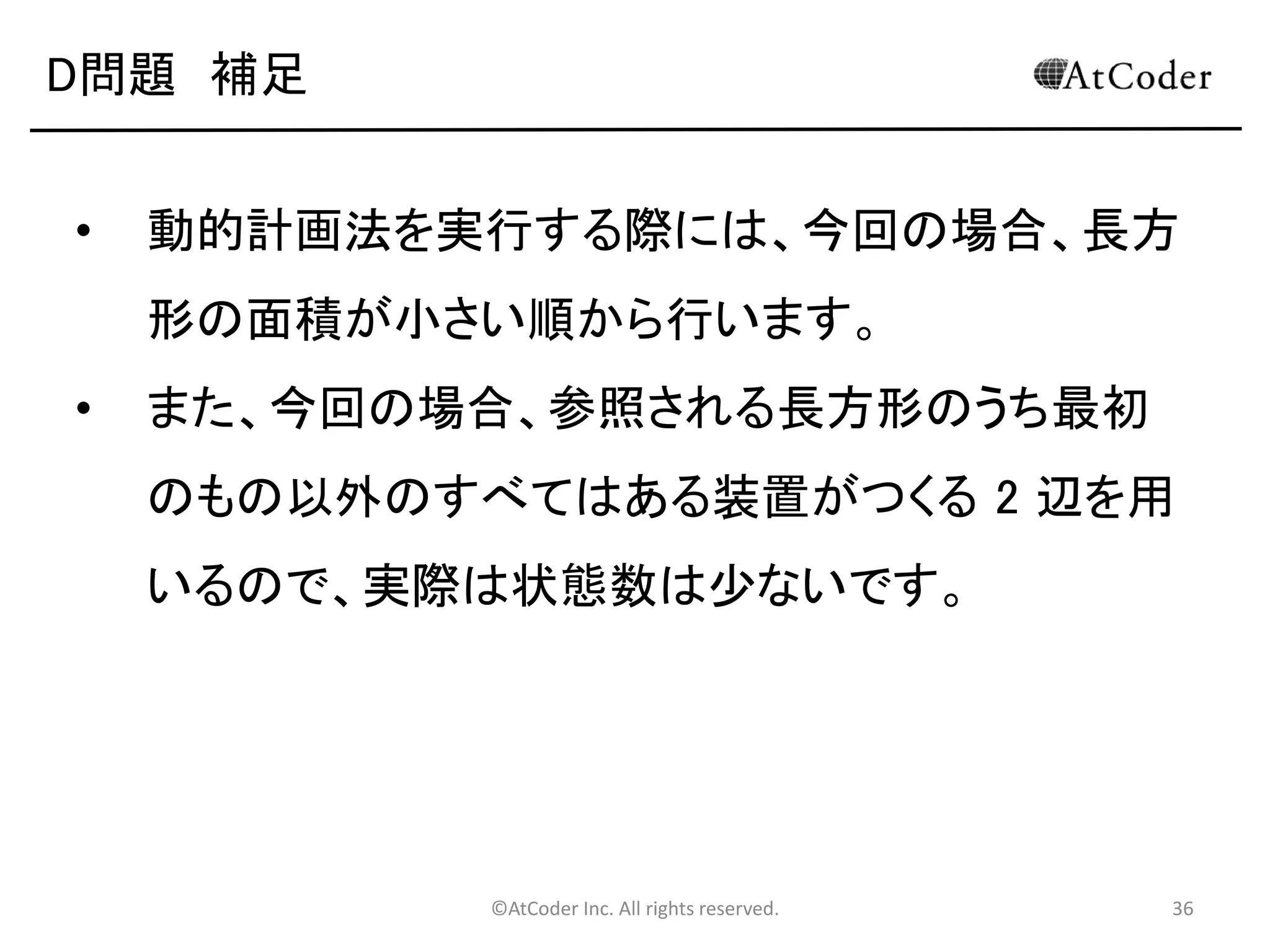 ©AtCoder Inc. All rights reserved. 36
D問題 考察
• ある装置を稼働させた後の状態を考える。
• 下図のように、1 つの長方形領域が最大 4 つの長方形領
域に分かれる。
• これらの領域同士は互いに干渉しないので、独立に最適解
を求めて、それらの合計を用いれば元の解が求まる。
M
 