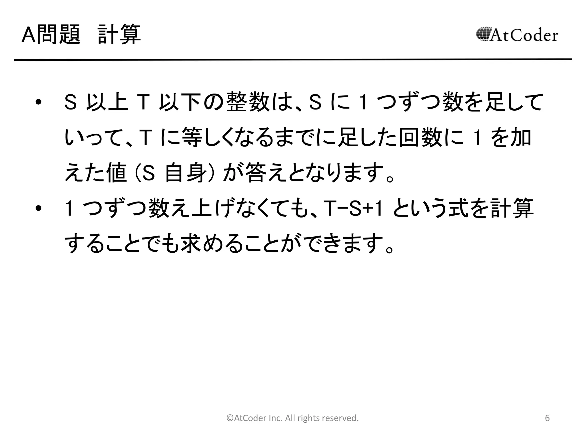 ©AtCoder Inc. All rights reserved. 6
A問題 計算
• S 以上 T 以下の整数は、S に 1 つずつ数を足して
いって、T に等しくなるまでに足した回数に 1 を加
えた値 (S 自身) が答えとなります。
• 1 つずつ数え上げなくても、T-S+1 という式を計算
することでも求めることができます。
 