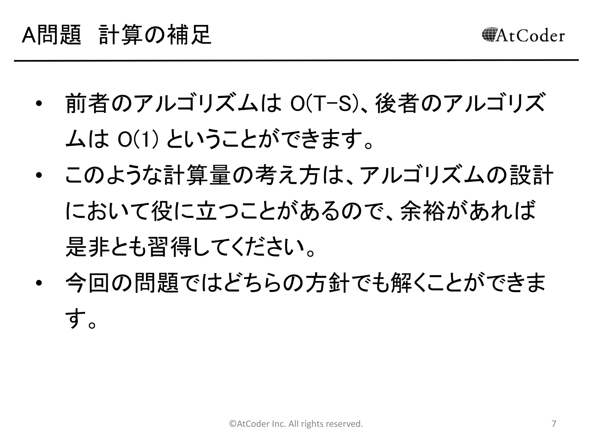 ©AtCoder Inc. All rights reserved. 7
A問題 計算の補足
• 前者のアルゴリズムは O(T-S)、後者のアルゴリズ
ムは O(1) ということができます。
• このような計算量の考え方は、アルゴリズムの設計
において役に立つことがあるので、余裕があれば
是非とも習得してください。
• 今回の問題ではどちらの方針でも解くことができま
す。
 