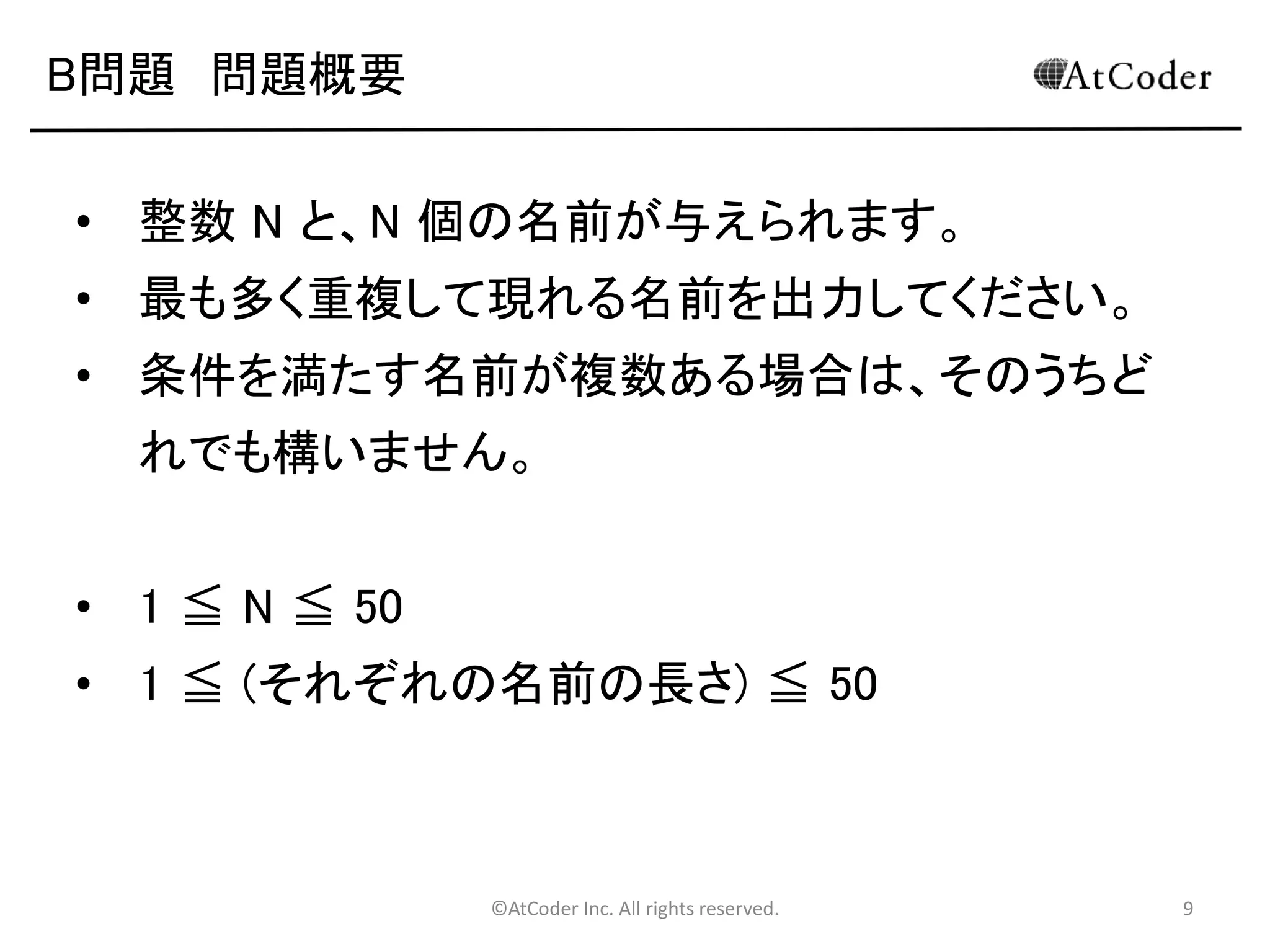 ©AtCoder Inc. All rights reserved. 9
B問題 問題概要
• 整数 N と、N 個の名前が与えられます。
• 最も多く重複して現れる名前を出力してください。
• 条件を満たす名前が複数ある場合は、そのうちど
れでも構いません。
• 1 ≦ N ≦ 50
• 1 ≦ (それぞれの名前の長さ) ≦ 50
 