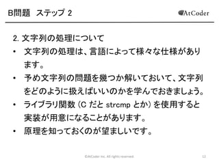 ©AtCoder Inc. All rights reserved. 12
B問題 ステップ 2
2. 文字列の処理について
• 文字列の処理は、言語によって様々な仕様があり
ます。
• 予め文字列の問題を幾つか解いておいて、文字列
をどのように扱えばいいのかを学んでおきましょう。
• ライブラリ関数 (C だと strcmp とか) を使用すると
実装が容易になることがあります。
• 原理を知っておくのが望ましいです。
 