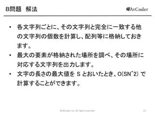 ©AtCoder Inc. All rights reserved. 13
B問題 解法
• まず、N個の文字列を、配列に格納します。
• 各文字列ごとに、その文字列と完全に一致する他
の文字列の個数を計算し、配列等に格納
• 要するに、２重ループで計算をする
• １つめのループは、最初に選ぶ文字列
• ２つ目のループは、その文字列と一致する文
字列がいくつあるか調べるために、各文字列
を参照するもの ↓Javaだとダメ！
• if(st[i] == st[j]) count[i]++みたいにする
 