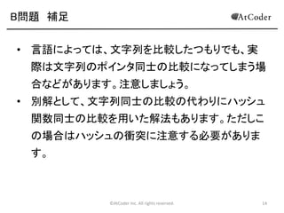 ©AtCoder Inc. All rights reserved. 14
B問題 解法
• 最大の要素が格納された場所を調べ、その場所に
対応する文字列を出力します。
• 文字の長さの最大値を S とおいたとき、O(SN^2) で
計算することができます。
 