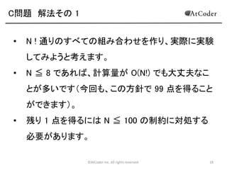 ©AtCoder Inc. All rights reserved. 18
C問題 問題概要
• N 枚のコインを無作為に一列に並べます。
• 左端から順に、そのコインよりも右側にある、そのコ
インに書かれた数の倍数が書かれたコインをすべ
てひっくり返す動作をします。
• 最終的に表を向いている(偶数回反転した)コインの
枚数の期待値を計算してください。
• 1 ≦ N ≦ 100
 