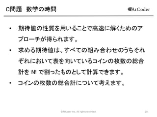 ©AtCoder Inc. All rights reserved. 20
C問題 解法その 1
• N ! 通り全てを試す方法（総当たりによる99点解法
• 順列の全探索には、幾つか数え方があります。
• C++, Pythonにおけるnext_permutation
• 配列を予め入れておいて、do-whileで回し
てあげると、自動的に順列が取り出せる
• 深さ優先探索などでも簡単にかける。
• 使った数字を記録しながらN回再帰する
 