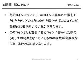 ©AtCoder Inc. All rights reserved. 23
C問題 数学の時間
• 期待値の性質を用いることで高速に解くためのア
プローチが得られます。
• 求める期待値は、すべての組み合わせのうちそれ
ぞれにおいて表を向いているコインの枚数の総合
計を N! で割ったものとして計算できます。
• コインの枚数の総合計について考えます。
 