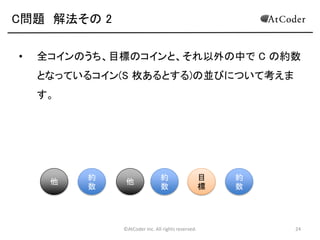 ©AtCoder Inc. All rights reserved. 24
C問題 数学の時間
• コインの枚数の総合計は、組み合わせごとに区
切って数えても、各コインが全組み合わせのうち何
通りの組み合わせで表を向くのかという数え方で数
えても一致します。よって、それぞれのコインにつ
いて、そのコインが、何通りの並べ方で表を向くの
かという方針で計算することにします。
 