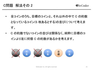 ©AtCoder Inc. All rights reserved. 25
C問題 数学の時間(補足)
• 補足として、全体を足しあわせてから N! で割った
結果と、それぞれの要素を N! で割ったものの合計
は等しくなります。
• それぞれのコインごとに、表を向いている組み合わ
せ数を N! で割った値は、そのコインが表を向いた
状態で終了する確率に等しくなります。
• 今回の場合、この確率の足し合わせが期待値にな
ります。
 