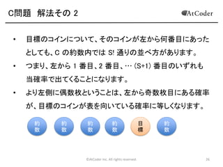 ©AtCoder Inc. All rights reserved. 26
C問題 解法その 2
• あるコインについて、このコインに書かれた数を C
としたとき、どのような条件を満たせばこのコインが
最終的に表を向いているかを考えます。
• このコインよりも左側にあるコインに書かれた数の
うち、C の約数となっているものの枚数が奇数枚な
ら裏、偶数枚なら表となります。
 