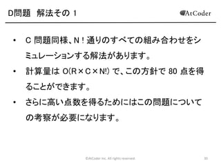 ©AtCoder Inc. All rights reserved. 30
C問題 解法その 2
• この確率は、S が奇数なら 1/2 , S が偶数なら
(S+2)/(2S+2) の確率になります。
• それぞれのコインごとに、上記の確率を求め、足し合わせる
ことで答えが得られます。
• 計算量は O(N^2) となり、高速に答えを計算することが出来
ます。
 