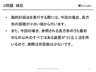 ©AtCoder Inc. All rights reserved. 36
D問題 考察
• ある装置を稼働させた後の状態を考える。
• 下図のように、1 つの長方形領域が最大 4 つの長方形領
域に分かれる。
• これらの領域同士は互いに干渉しないので、独立に最適解
を求めて、それらの合計を用いれば元の解が求まる。
M
 