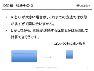 ©AtCoder Inc. All rights reserved. 37
D問題 考察
• このように、ある大きさにおける最適解を求める際
に、より小さい部分の最適解を求めてその値を用
いて元の最適解を求める手法一般を動的計画法と
言います。
• この問題では動的計画法を用いて効率的に解くこ
とができます。
 