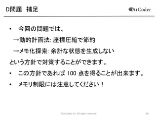 ©AtCoder Inc. All rights reserved. 38
D問題 解法その 2
• dp[i][j][k][l]=(左下を(i,j), 右上を(k,l) とした長方形領
域が残った際の最適解)
• とおくことにより、O(W^2×H^2) の空間計算量、各
dp で O(N) 通りの選択と適用により計算できるの
で、全体で O(N×W^2×H^2) となります。(99点)
 