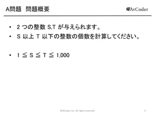 ©AtCoder Inc. All rights reserved. 4
A問題 問題概要
• 2 つの整数 S,T が与えられます。
• S 以上 T 以下の整数の個数を計算してください。
• 1 ≦ S ≦ T ≦ 1,000
 