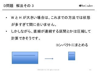 ©AtCoder Inc. All rights reserved. 41
D問題 解法その 3
• W と H が大きい場合は、これまでの方法では状態
が多すぎて間に合いません。
• しかしながら、直線が連続する区間とかは圧縮して
計算できそうです。
コンパクトにまとめる
 