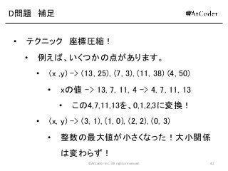 ©AtCoder Inc. All rights reserved. 42
D問題 補足
• テクニック 座標圧縮！
• 例えば、いくつかの点があります。
• (x ,y) -> (13, 25), (7, 3), (11, 38) (4, 50)
• xの値 -> 13, 7, 11, 4 -> 4, 7, 11, 13
• この4,7,11,13を、0,1,2,3に変換！
• (x, y) -> (3, 1), (1, 0), (2, 2), (0, 3)
• 整数の最大値が小さくなった！大小関係
は変わらず！
 