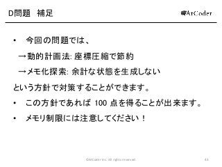 ©AtCoder Inc. All rights reserved. 43
D問題 補足
• 今回の問題では、
→動的計画法: 座標圧縮で節約
→メモ化探索: 余計な状態を生成しない
という方針で対策することができます。
• この方針であれば 100 点を得ることが出来ます。
• メモリ制限には注意してください！
 