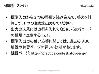 ©AtCoder Inc. All rights reserved. 5
A問題 入出力
• 標準入力から 2 つの整数を読み込んで、答えを計
算して、1 つの整数を出力してください。
• 出力の末尾には改行を入れてください（改行コード
の種類に注意すること）。
• 標準入出力の使い方等に関しては、過去の ABC
解説や練習ページに詳しい説明があります。
• 練習ページ: http://practice.contest.atcoder.jp/
 