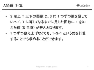 ©AtCoder Inc. All rights reserved. 6
A問題 計算
• S 以上 T 以下の整数は、S に 1 つずつ数を足して
いって、T に等しくなるまでに足した回数に 1 を加
えた値 (S 自身) が答えとなります。
• 1 つずつ数え上げなくても、T-S+1 という式を計算
することでも求めることができます。
 